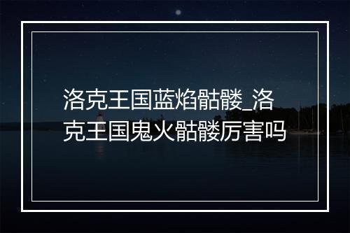 洛克王国蓝焰骷髅_洛克王国鬼火骷髅厉害吗
